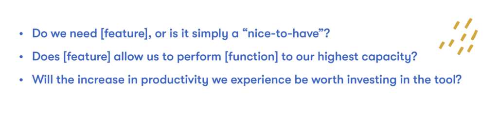 Do we need [feature], or is it simply a “nice-to-have”?
Does [feature] allow us to perform [function] to our highest capacity?
Will the increase in productivity we experience be worth investing in the tool?