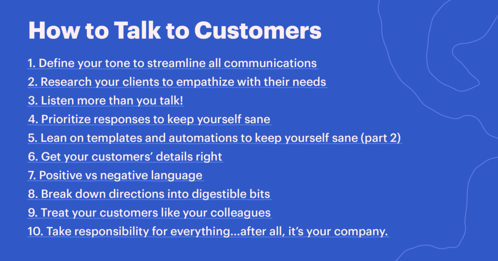 Tips for how to talk to customers:
1. Define your tone to streamline all communications
2. Research your clients to empathize with their needs
3. Listen more than you talk!
4. Prioritize responses to keep yourself sane
5. Lean on templates and automations to keep yourself sane (part 2)
6. Get your customers’ details right
7. Positive vs negative language
8. Break down directions into digestible bits
9. Treat your customers like your colleagues
10. Take responsibility for everything