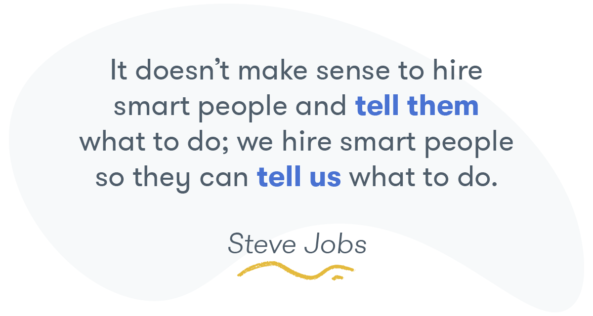 "It doesn't make sense to hire smart people and tell them what to do; we hire smart people so they can tell us what to do." -- Steve Jobs