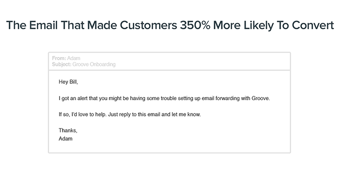 The Email That Made Customers 350% More Likely To Convert: Hey Bill, I got an alert that you might be having some trouble setting up email forwarding with Groove. If so, I'd love to help. Just reply to this email and let me know. Thanks, Adam